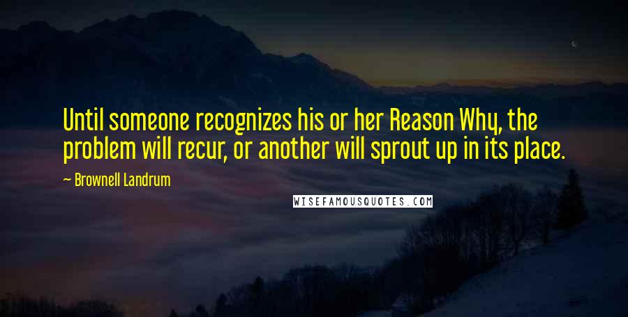 Brownell Landrum Quotes: Until someone recognizes his or her Reason Why, the problem will recur, or another will sprout up in its place.