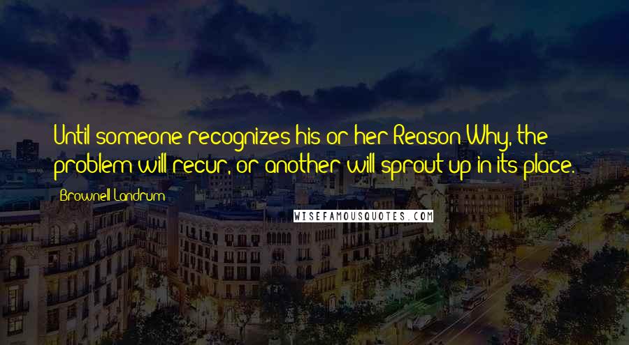 Brownell Landrum Quotes: Until someone recognizes his or her Reason Why, the problem will recur, or another will sprout up in its place.