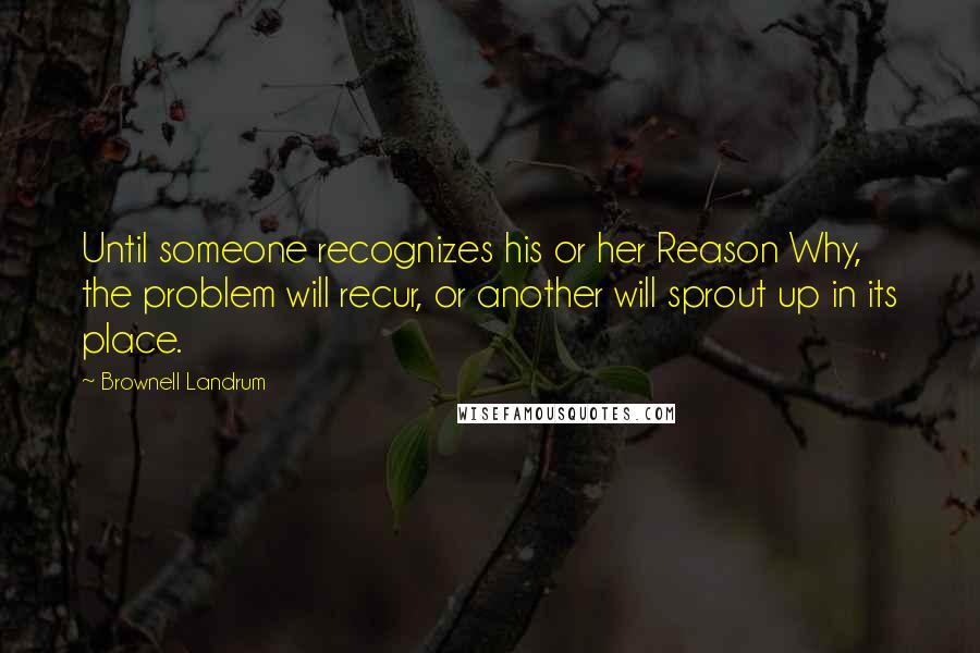 Brownell Landrum Quotes: Until someone recognizes his or her Reason Why, the problem will recur, or another will sprout up in its place.