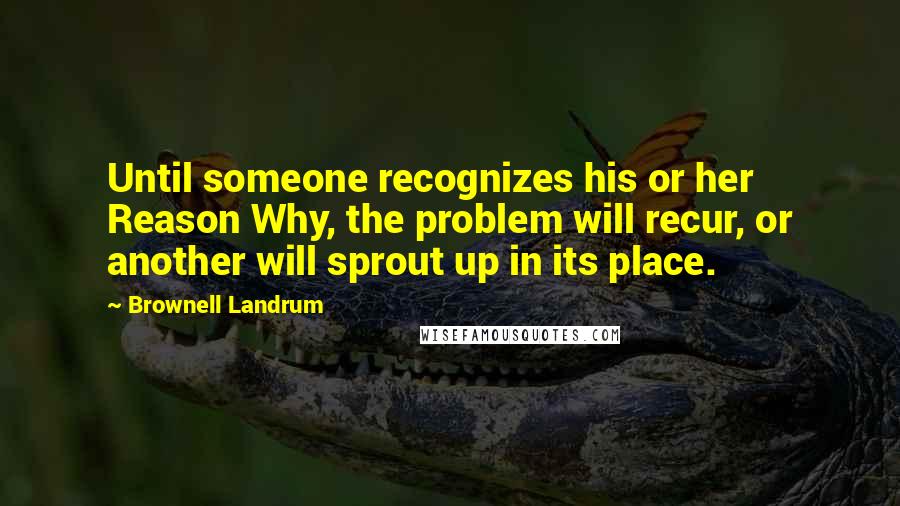 Brownell Landrum Quotes: Until someone recognizes his or her Reason Why, the problem will recur, or another will sprout up in its place.