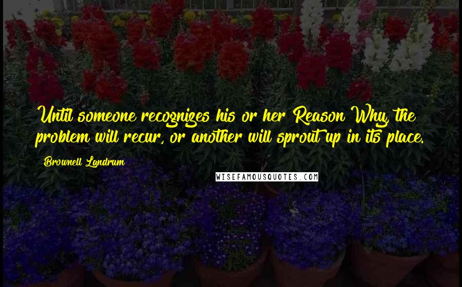 Brownell Landrum Quotes: Until someone recognizes his or her Reason Why, the problem will recur, or another will sprout up in its place.