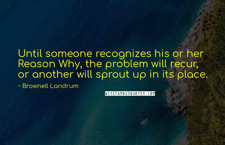 Brownell Landrum Quotes: Until someone recognizes his or her Reason Why, the problem will recur, or another will sprout up in its place.