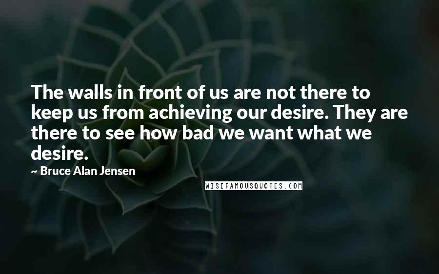 Bruce Alan Jensen Quotes: The walls in front of us are not there to keep us from achieving our desire. They are there to see how bad we want what we desire.