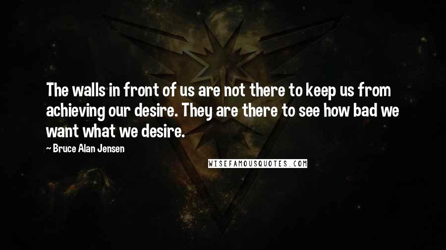Bruce Alan Jensen Quotes: The walls in front of us are not there to keep us from achieving our desire. They are there to see how bad we want what we desire.