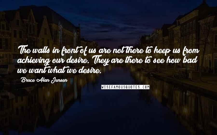 Bruce Alan Jensen Quotes: The walls in front of us are not there to keep us from achieving our desire. They are there to see how bad we want what we desire.