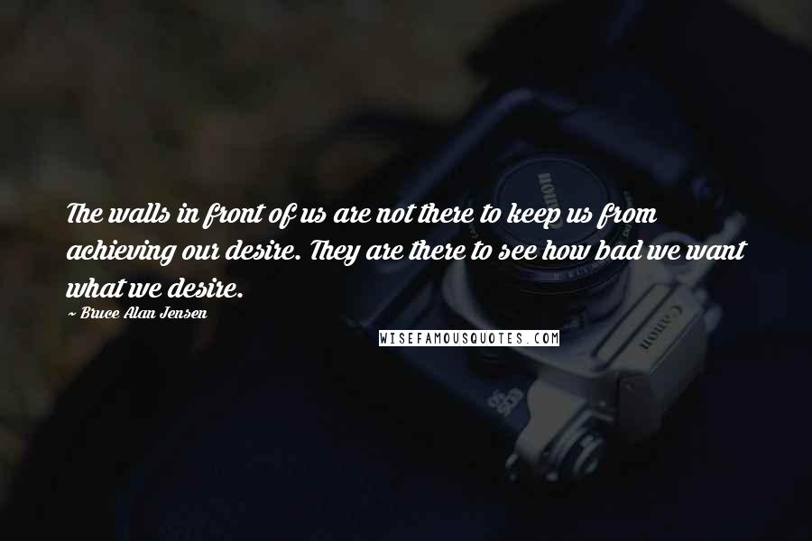 Bruce Alan Jensen Quotes: The walls in front of us are not there to keep us from achieving our desire. They are there to see how bad we want what we desire.