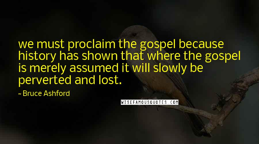 Bruce Ashford Quotes: we must proclaim the gospel because history has shown that where the gospel is merely assumed it will slowly be perverted and lost.