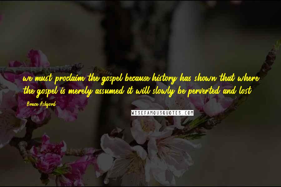 Bruce Ashford Quotes: we must proclaim the gospel because history has shown that where the gospel is merely assumed it will slowly be perverted and lost.