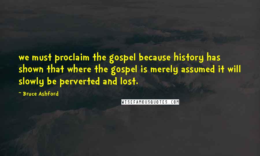 Bruce Ashford Quotes: we must proclaim the gospel because history has shown that where the gospel is merely assumed it will slowly be perverted and lost.