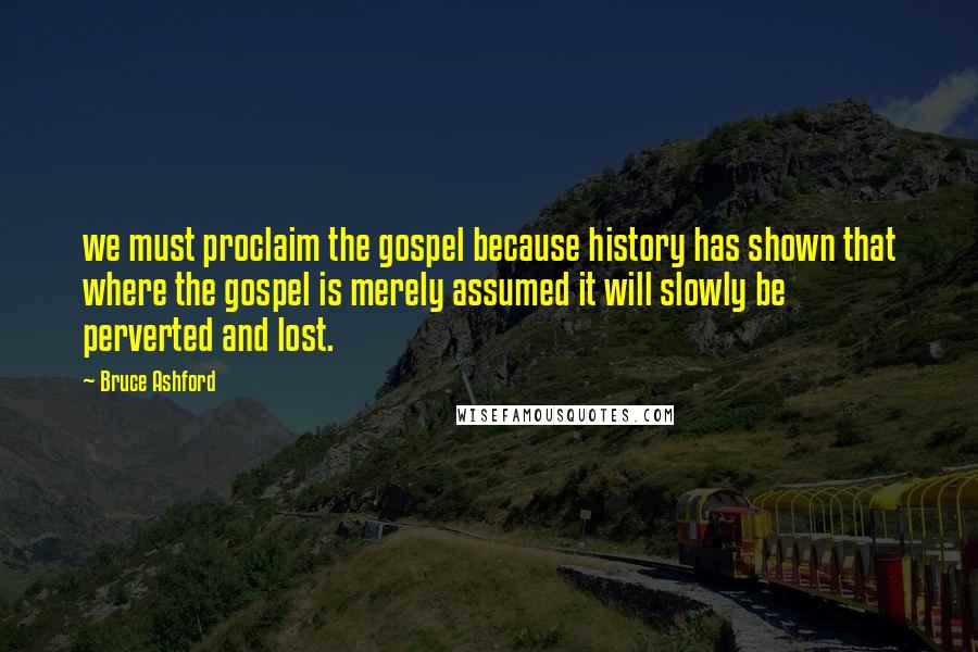 Bruce Ashford Quotes: we must proclaim the gospel because history has shown that where the gospel is merely assumed it will slowly be perverted and lost.