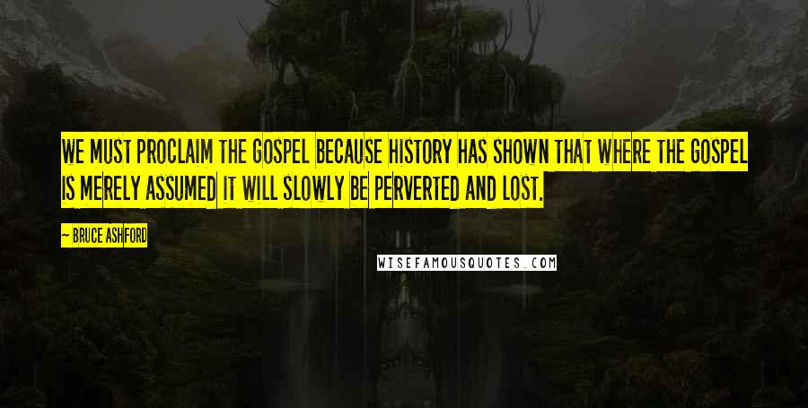 Bruce Ashford Quotes: we must proclaim the gospel because history has shown that where the gospel is merely assumed it will slowly be perverted and lost.