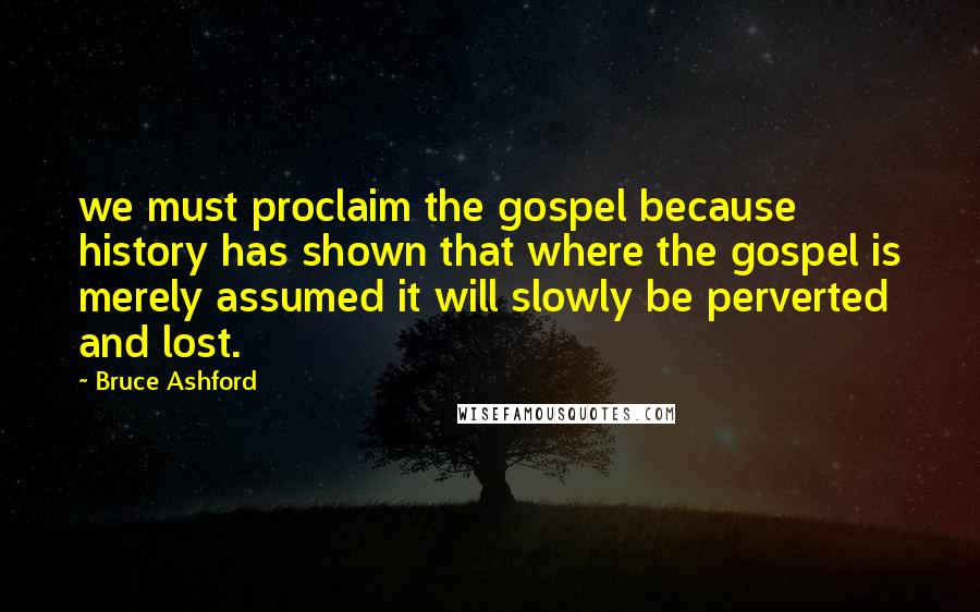 Bruce Ashford Quotes: we must proclaim the gospel because history has shown that where the gospel is merely assumed it will slowly be perverted and lost.