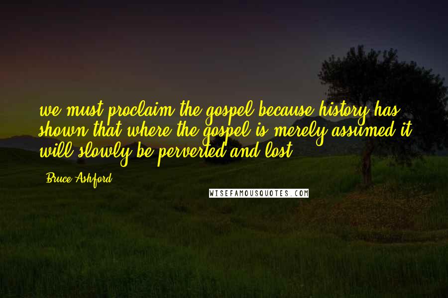 Bruce Ashford Quotes: we must proclaim the gospel because history has shown that where the gospel is merely assumed it will slowly be perverted and lost.