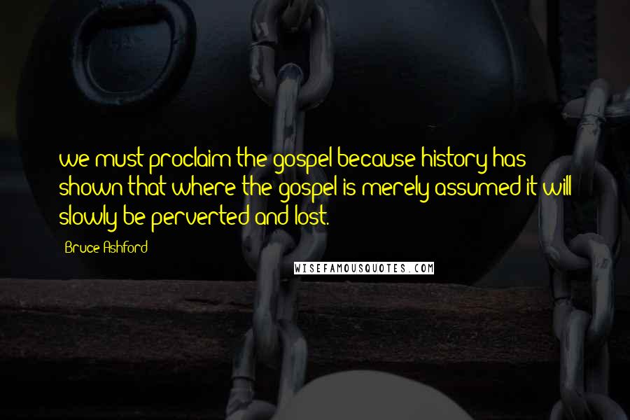 Bruce Ashford Quotes: we must proclaim the gospel because history has shown that where the gospel is merely assumed it will slowly be perverted and lost.