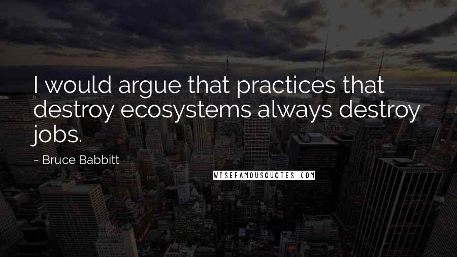 Bruce Babbitt Quotes: I would argue that practices that destroy ecosystems always destroy jobs.