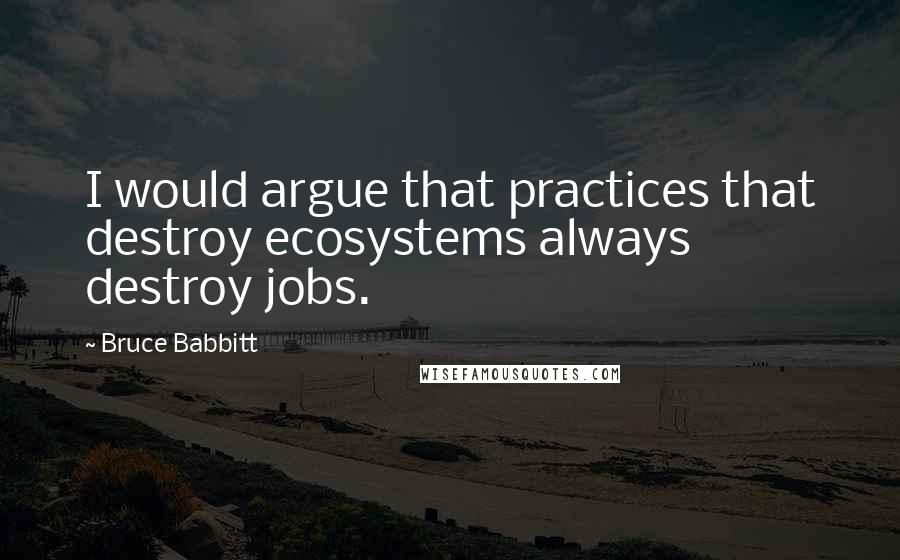 Bruce Babbitt Quotes: I would argue that practices that destroy ecosystems always destroy jobs.