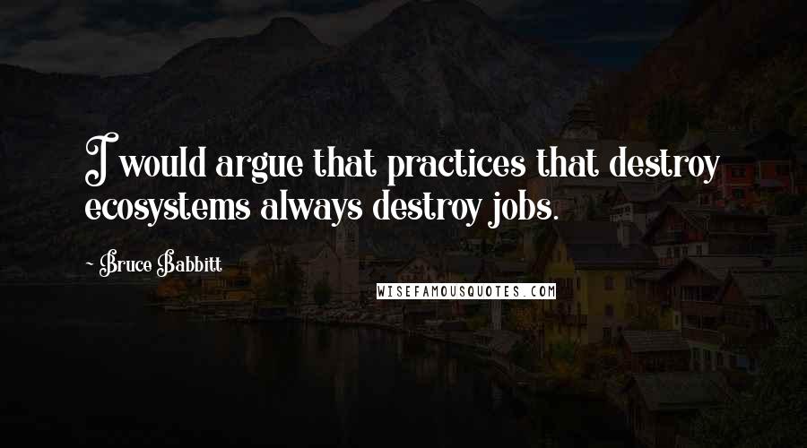 Bruce Babbitt Quotes: I would argue that practices that destroy ecosystems always destroy jobs.