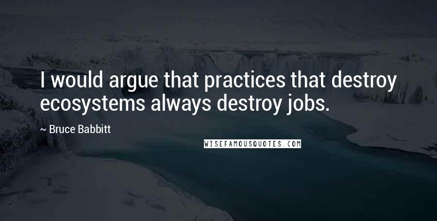 Bruce Babbitt Quotes: I would argue that practices that destroy ecosystems always destroy jobs.