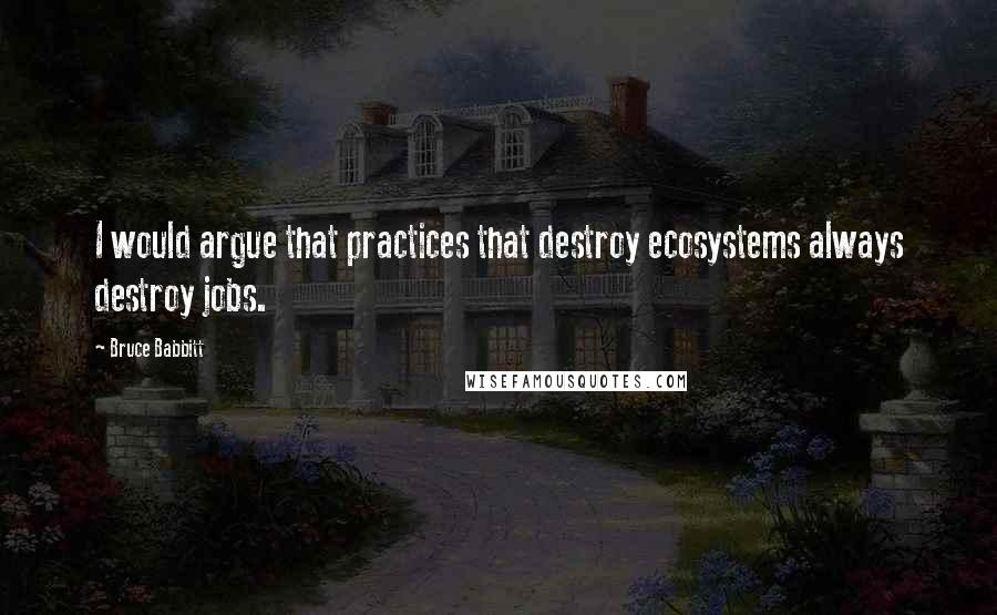 Bruce Babbitt Quotes: I would argue that practices that destroy ecosystems always destroy jobs.