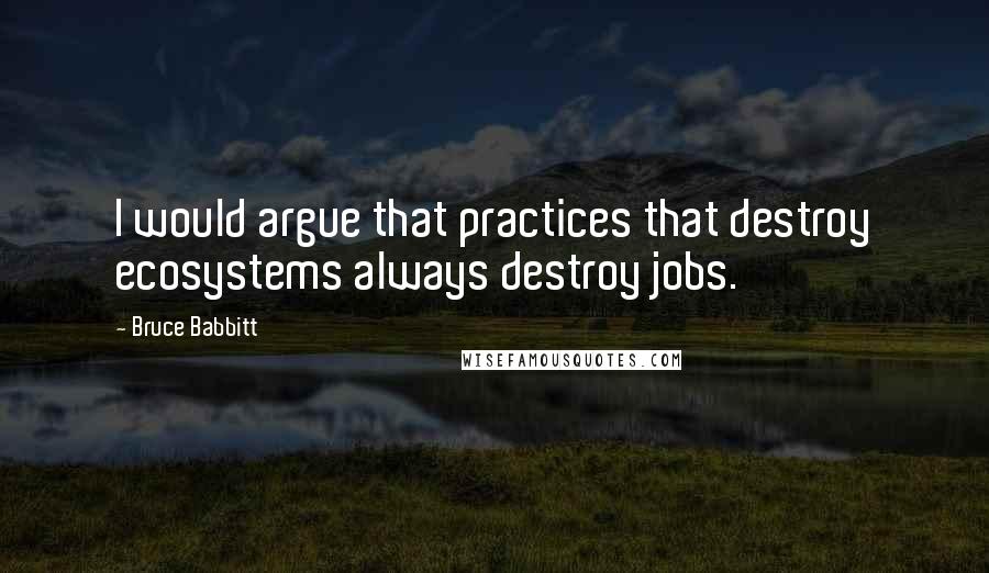 Bruce Babbitt Quotes: I would argue that practices that destroy ecosystems always destroy jobs.