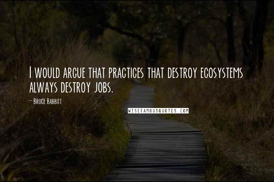 Bruce Babbitt Quotes: I would argue that practices that destroy ecosystems always destroy jobs.