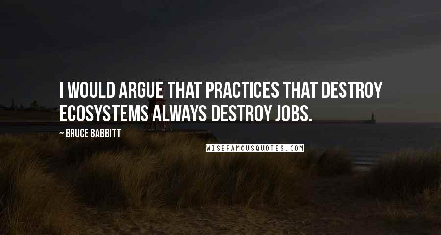 Bruce Babbitt Quotes: I would argue that practices that destroy ecosystems always destroy jobs.