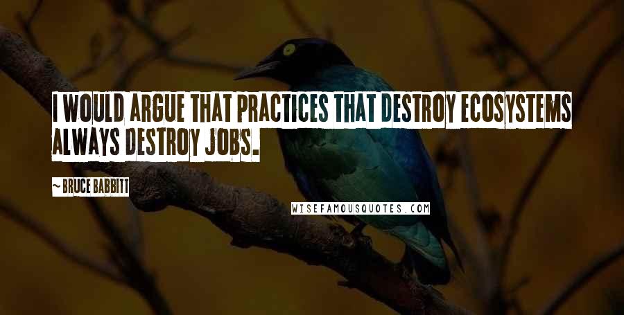 Bruce Babbitt Quotes: I would argue that practices that destroy ecosystems always destroy jobs.