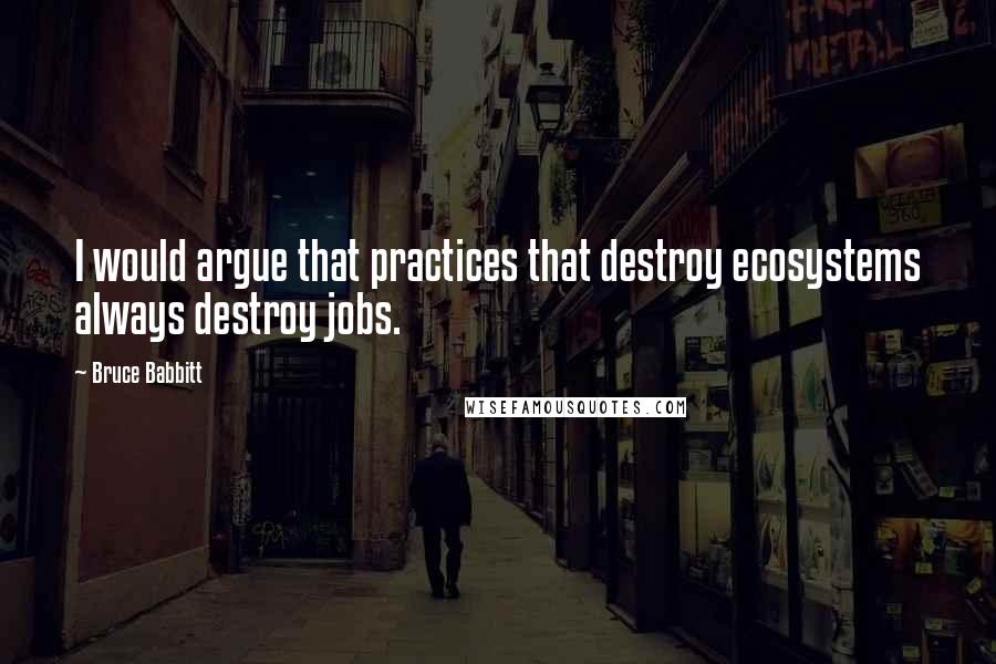 Bruce Babbitt Quotes: I would argue that practices that destroy ecosystems always destroy jobs.