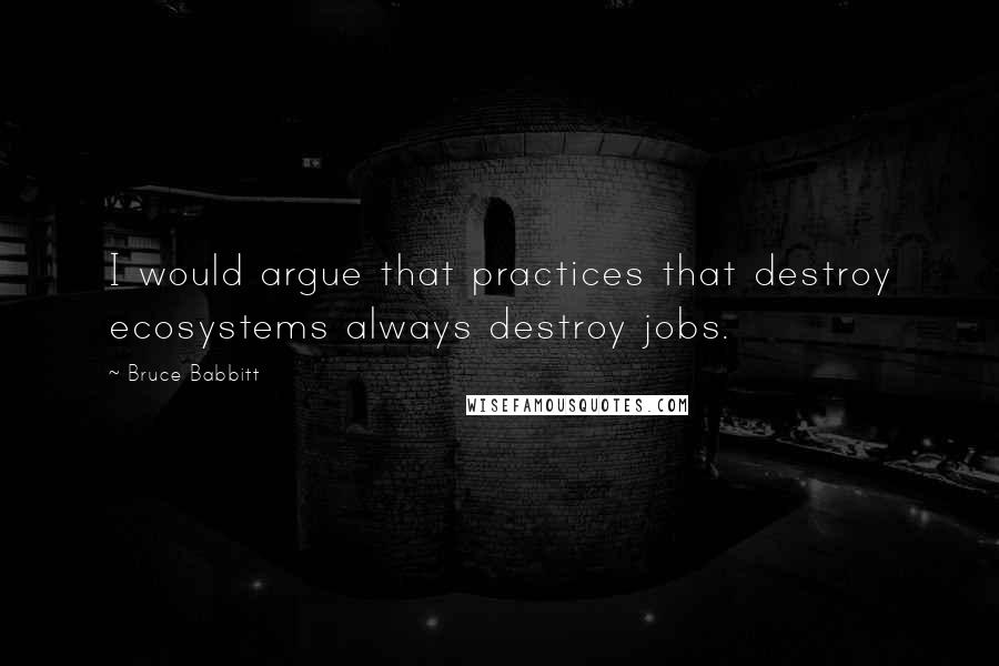 Bruce Babbitt Quotes: I would argue that practices that destroy ecosystems always destroy jobs.