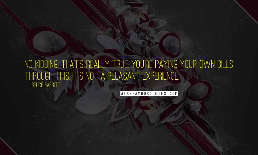 Bruce Babbitt Quotes: No kidding. That's really true. You're paying your own bills through this. It's not a pleasant experience.