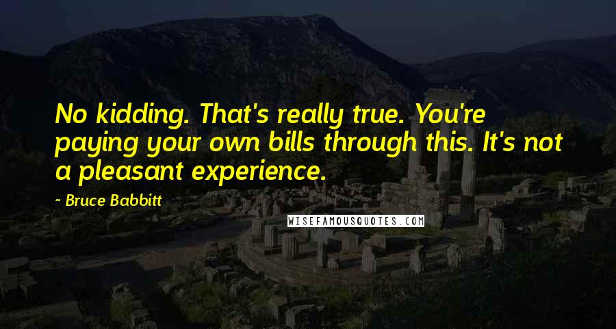 Bruce Babbitt Quotes: No kidding. That's really true. You're paying your own bills through this. It's not a pleasant experience.