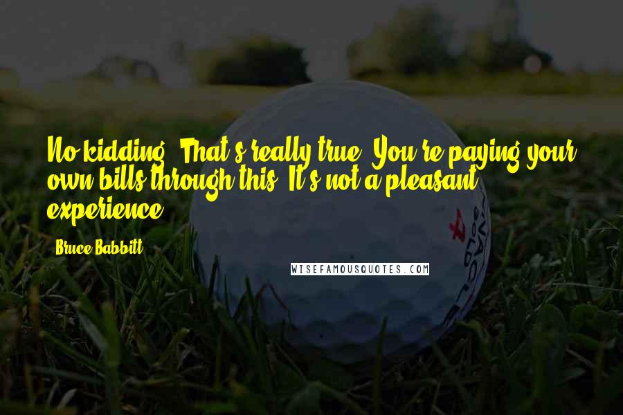 Bruce Babbitt Quotes: No kidding. That's really true. You're paying your own bills through this. It's not a pleasant experience.