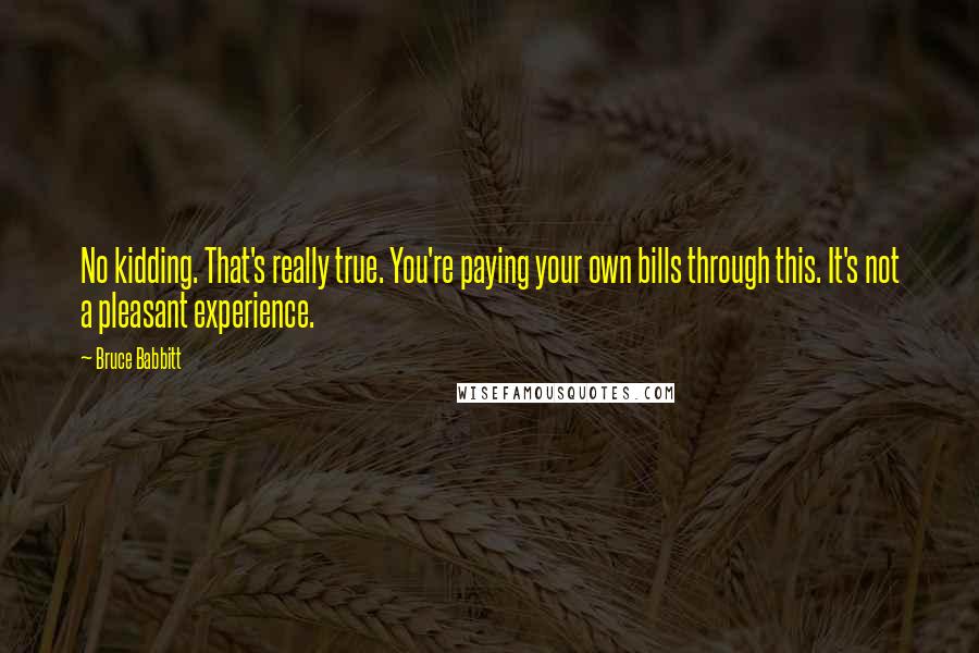 Bruce Babbitt Quotes: No kidding. That's really true. You're paying your own bills through this. It's not a pleasant experience.