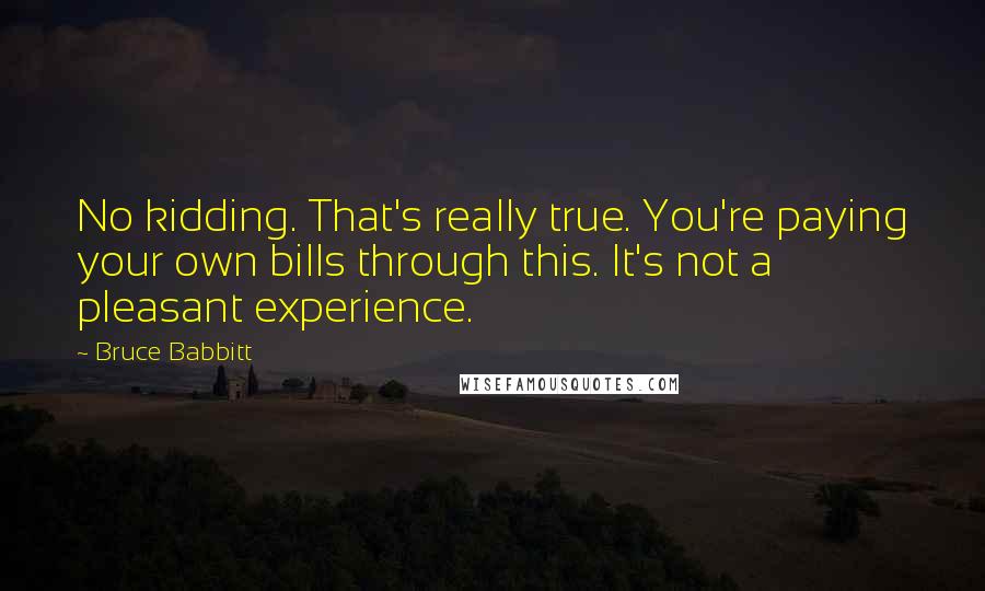 Bruce Babbitt Quotes: No kidding. That's really true. You're paying your own bills through this. It's not a pleasant experience.