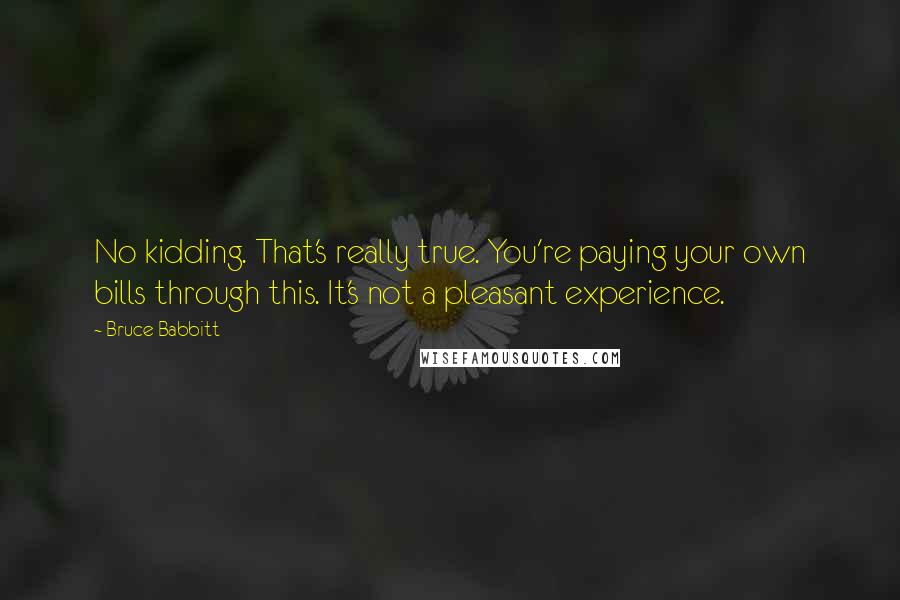 Bruce Babbitt Quotes: No kidding. That's really true. You're paying your own bills through this. It's not a pleasant experience.