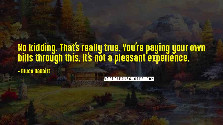 Bruce Babbitt Quotes: No kidding. That's really true. You're paying your own bills through this. It's not a pleasant experience.