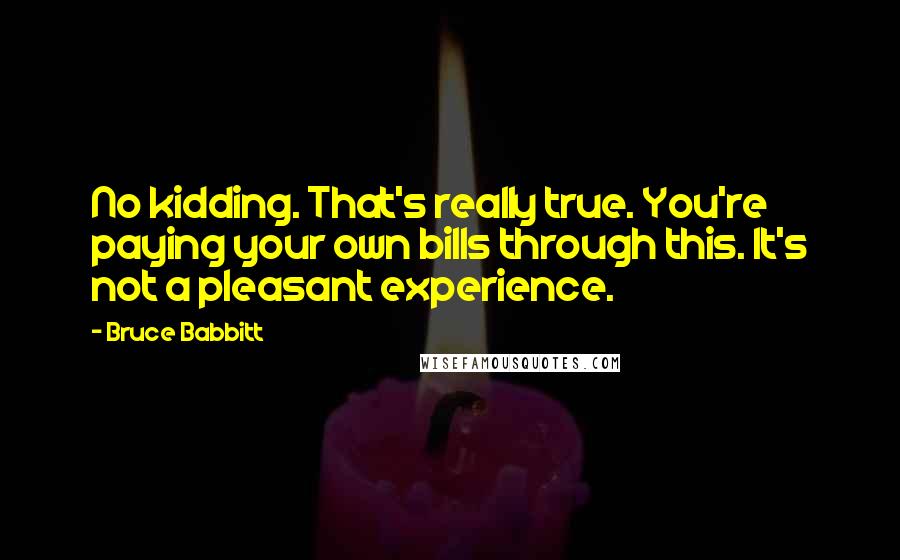 Bruce Babbitt Quotes: No kidding. That's really true. You're paying your own bills through this. It's not a pleasant experience.