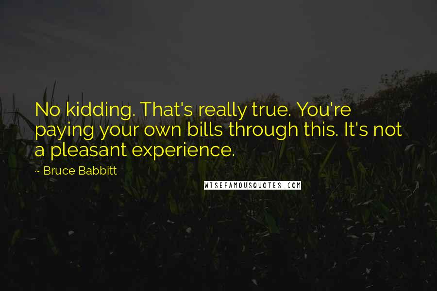 Bruce Babbitt Quotes: No kidding. That's really true. You're paying your own bills through this. It's not a pleasant experience.