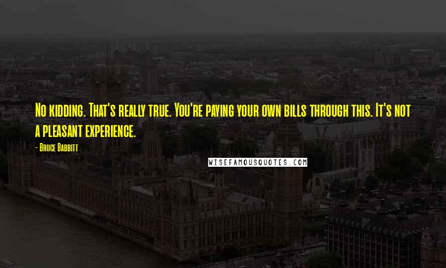 Bruce Babbitt Quotes: No kidding. That's really true. You're paying your own bills through this. It's not a pleasant experience.