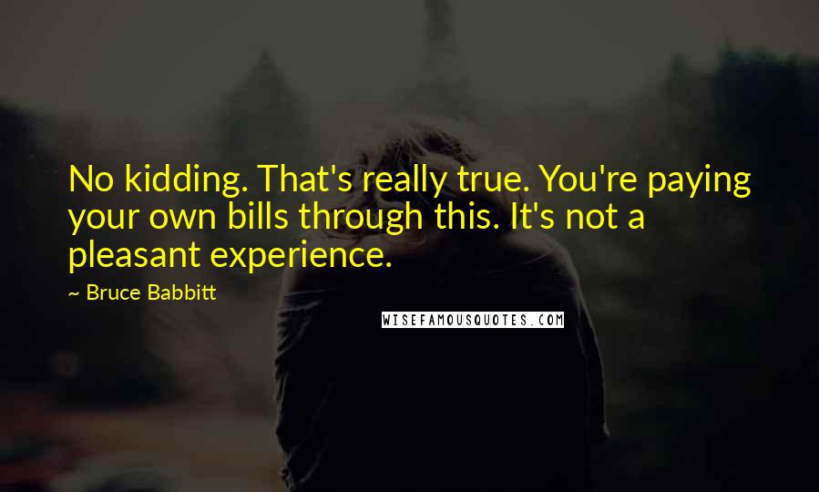 Bruce Babbitt Quotes: No kidding. That's really true. You're paying your own bills through this. It's not a pleasant experience.