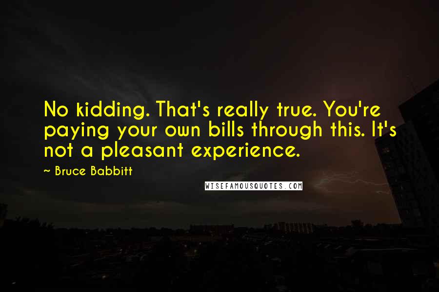 Bruce Babbitt Quotes: No kidding. That's really true. You're paying your own bills through this. It's not a pleasant experience.