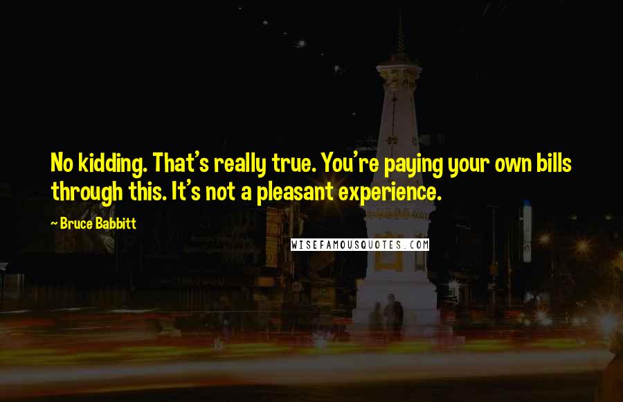 Bruce Babbitt Quotes: No kidding. That's really true. You're paying your own bills through this. It's not a pleasant experience.