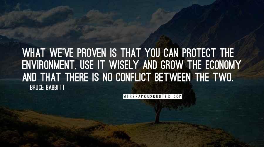 Bruce Babbitt Quotes: What we've proven is that you can protect the environment, use it wisely and grow the economy and that there is no conflict between the two.