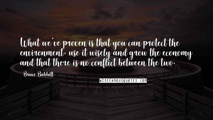 Bruce Babbitt Quotes: What we've proven is that you can protect the environment, use it wisely and grow the economy and that there is no conflict between the two.