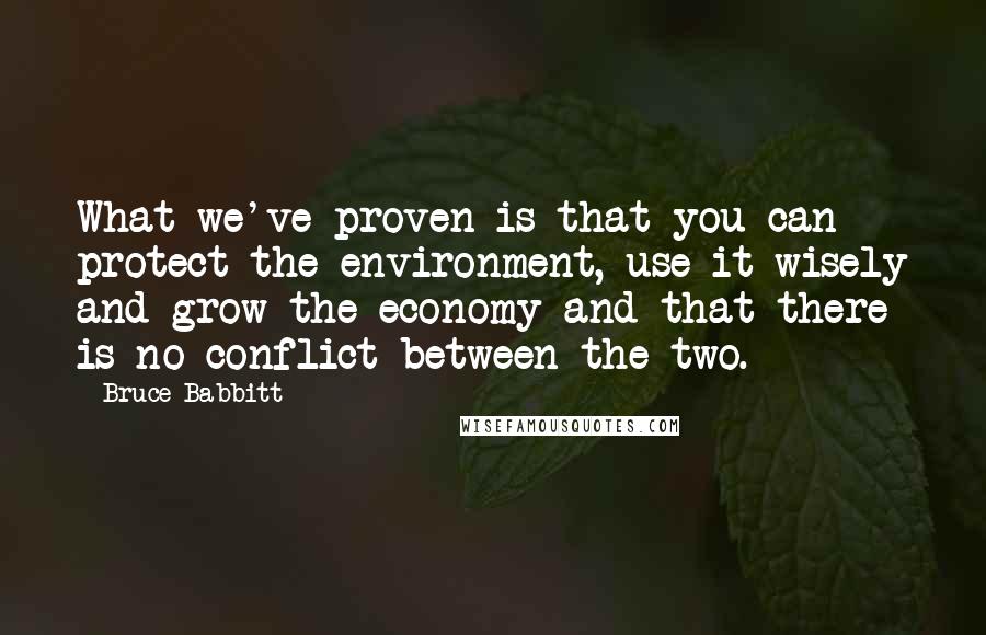 Bruce Babbitt Quotes: What we've proven is that you can protect the environment, use it wisely and grow the economy and that there is no conflict between the two.