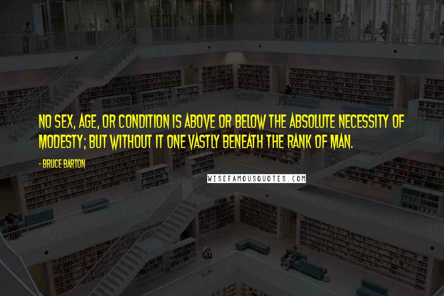 Bruce Barton Quotes: No sex, age, or condition is above or below the absolute necessity of modesty; but without it one vastly beneath the rank of man.