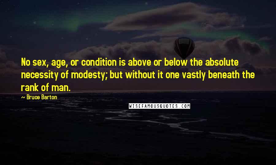 Bruce Barton Quotes: No sex, age, or condition is above or below the absolute necessity of modesty; but without it one vastly beneath the rank of man.