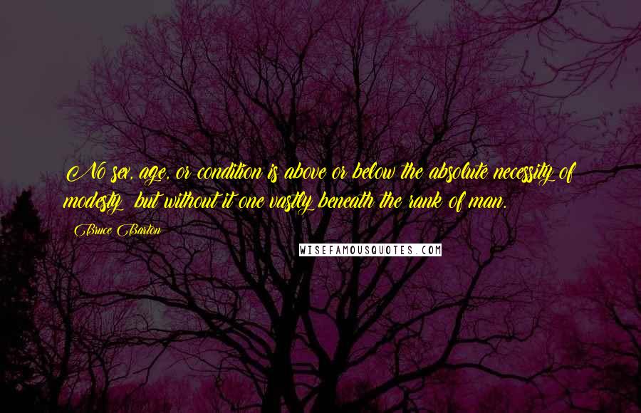 Bruce Barton Quotes: No sex, age, or condition is above or below the absolute necessity of modesty; but without it one vastly beneath the rank of man.
