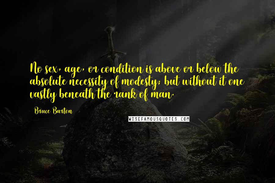 Bruce Barton Quotes: No sex, age, or condition is above or below the absolute necessity of modesty; but without it one vastly beneath the rank of man.