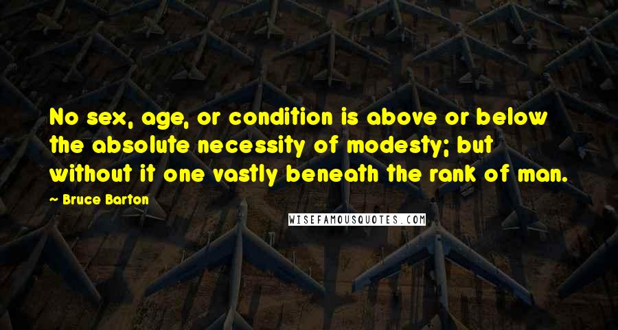 Bruce Barton Quotes: No sex, age, or condition is above or below the absolute necessity of modesty; but without it one vastly beneath the rank of man.